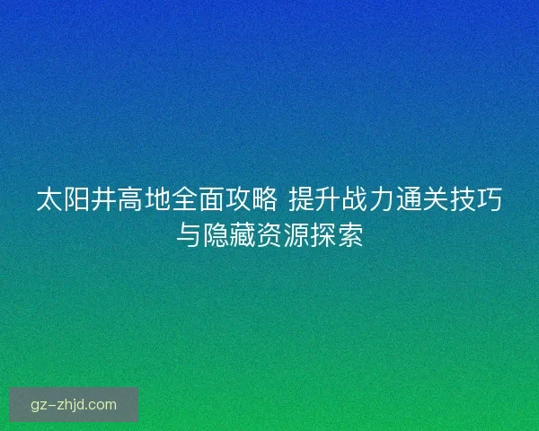 太阳井高地全面攻略 提升战力通关技巧与隐藏资源探索